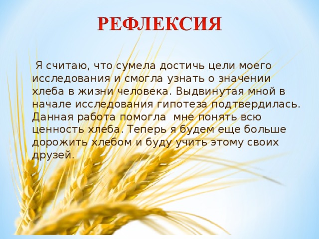 Я считаю, что сумела достичь цели моего исследования и смогла узнать о значении хлеба в жизни человека. Выдвинутая мной в начале исследования гипотеза подтвердилась. Данная работа помогла мне понять всю ценность хлеба. Теперь я будем еще больше дорожить хлебом и буду учить этому своих друзей.