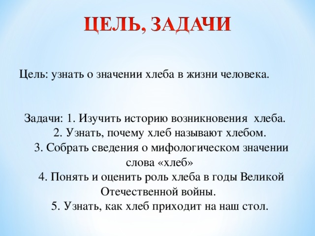 Цель: узнать о значении хлеба в жизни человека. Задачи: 1. Изучить историю возникновения хлеба. 2. Узнать, почему хлеб называют хлебом. 3. Собрать сведения о мифологическом значении слова «хлеб» 4. Понять и оценить роль хлеба в годы Великой Отечественной войны. 5. Узнать, как хлеб приходит на наш стол.