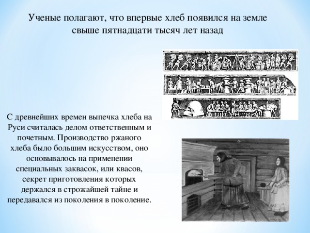 Ученые полагают, что впервые хлеб появился на земле свыше пятнадцати тысяч лет назад С древнейших времен выпечка хлеба на Руси считалась делом ответственным и почетным. Производство ржаного хлеба было большим искусством, оно основывалось на применении специальных заквасок, или квасов, секрет приготовления которых держался в строжайшей тайне и передавался из поколения в поколение.