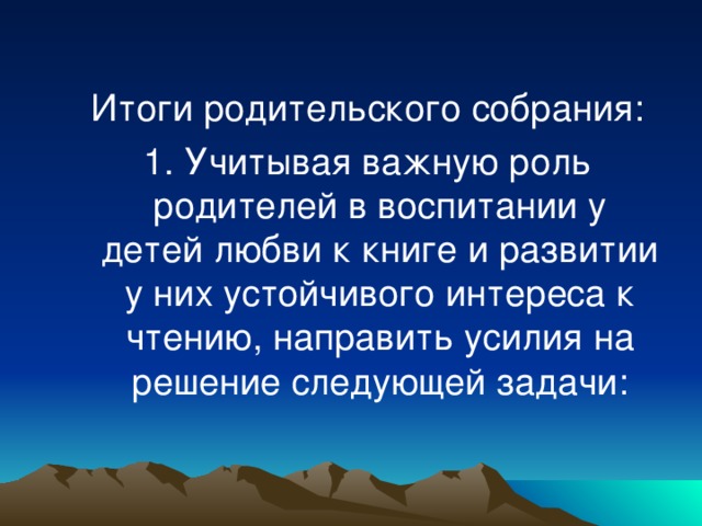 Итоги родительского собрания: 1. Учитывая важную роль родителей в воспитании у детей любви к книге и развитии у них устойчивого интереса к чтению, направить усилия на решение следующей задачи: