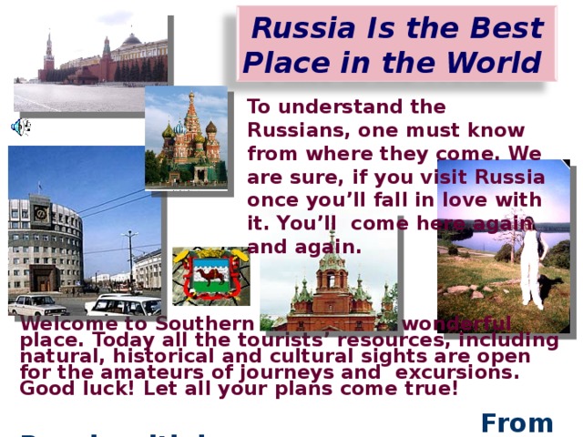Russia  Is the Best Place in the World  To understand the Russians, one must know from where they come. We are sure, if you visit Russia once you’ll fall in love with it. You’ll come here again and again. Welcome to Southern Urals. It is a wonderful place. Today all the tourists’ resources, including natural, historical and cultural sights are open for the amateurs of journeys and excursions. Good luck! Let all your plans come true!  From Russia with love.