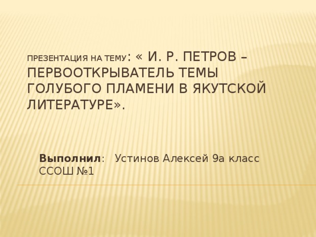 Презентация на тему : « И. Р. Петров – первооткрыватель темы голубого пламени в якутской литературе». Выполнил : Устинов Алексей 9a класс ССОШ №1