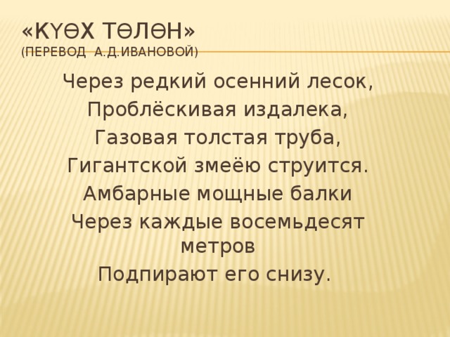 «К үө x т ө л ө н»  (перевод А.Д.Ивановой) Через редкий осенний лесок, Проблёскивая издалека, Газовая толстая труба, Гигантской змеёю струится. Амбарные мощные балки Через каждые восемьдесят метров Подпирают его снизу.