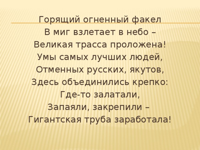 Горящий огненный факел В миг взлетает в небо – Великая трасса проложена! Умы самых лучших людей, Отменных русских, якутов, Здесь объединились крепко: Где-то залатали, Запаяли, закрепили – Гигантская труба заработала!