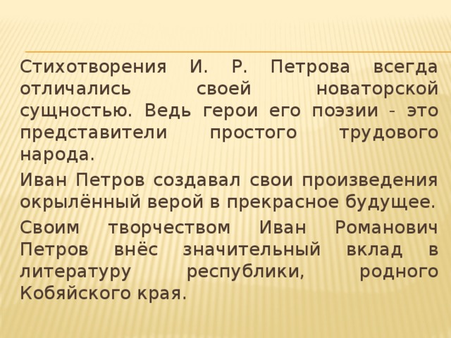 Стихотворения И. Р. Петрова всегда отличались своей новаторской сущностью. Ведь герои его поэзии - это представители простого трудового народа. Иван Петров создавал свои произведения окрылённый верой в прекрасное будущее. Своим творчеством Иван Романович Петров внёс значительный вклад в литературу республики, родного Кобяйского края.