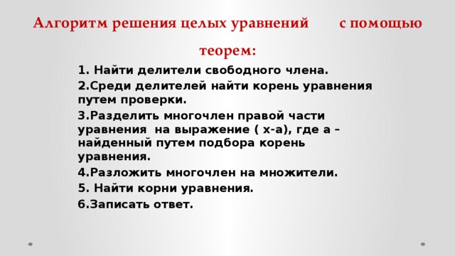 Алгоритм решения целых уравнений с помощью теорем: 1. Найти делители свободного члена. 2.Среди делителей найти корень уравнения путем проверки. 3.Разделить многочлен правой части уравнения на выражение ( х-а), где а – найденный путем подбора корень уравнения. 4.Разложить многочлен на множители. 5. Найти корни уравнения. 6.Записать ответ.