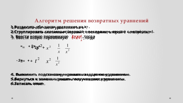 Алгоритм решения возвратных уравнений   1.Разделить обе части уравнения на х 2 . 2.Сгруппировать слагаемые (первый с последним, второй с четвёртым). 3. Ввести новую переменную t=x+ ,тогда     = + 2x +      - 2= +   4. Выполнить подстановку и решить квадратное уравнение. 5.Вернуться к замене и решить получившиеся уравнения. 6.Записать ответ.  