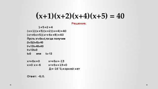 ( х+1)(х+2)(х+4)(х+5) = 40  Решение.  1+5=2+4 (х+1)(х+5)(х+2)(х+4)=40 (х 2 +6х+5)(х 2 +6х+8)=40 Пусть х 2 +6х=t,тогда получим (t+5)(t+8)=40 t 2 +13t+40=40 t 2 +13t=0 t=0 или t=-13   х 2 +6х=0 х 2 +6х=-13 х=0 х=-6 х 2 +6х+13=0  Д=-16˂0,корней нет   Ответ: -6;0.  