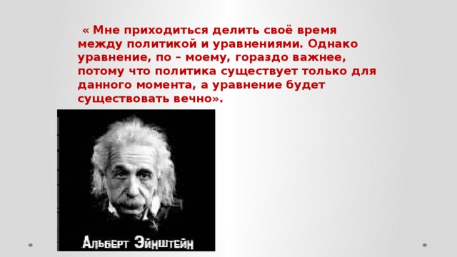 « Мне приходиться делить своё время между политикой и уравнениями. Однако уравнение, по – моему, гораздо важнее, потому что политика существует только для данного момента, а уравнение будет существовать вечно».    (Эйнштейн)