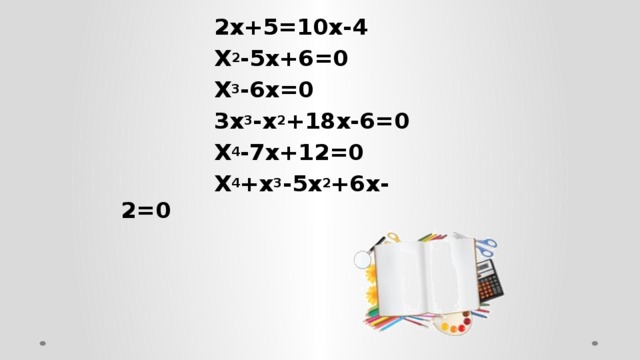 2х+5=10х-4  Х 2 -5х+6=0  Х 3 -6х=0  3х 3 -х 2 +18х-6=0  Х 4 -7х+12=0  Х 4 +х 3 -5х 2 +6х-2=0