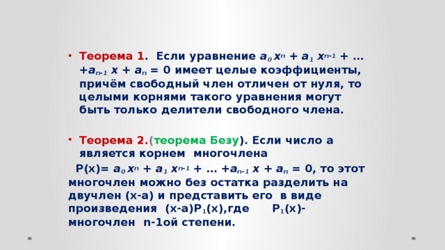   Теорема 1 . Если уравнение a 0 x n + a 1 x n-1  + … + a n-1 x + a n  = 0 имеет целые коэффициенты, причём свободный член отличен от нуля, то целыми корнями такого уравнения могут быть только делители свободного члена.   Теорема 2. ( теорема Безу ). Если число а является корнем многочлена  Р(х)= a 0 x n + a 1 x n-1  + … + a n-1 x + a n  = 0, то этот многочлен можно без остатка разделить на двучлен (х-а) и представить его в виде произведения (х-а)Р 1 (х),где Р 1 (х)-многочлен n-1ой степени.