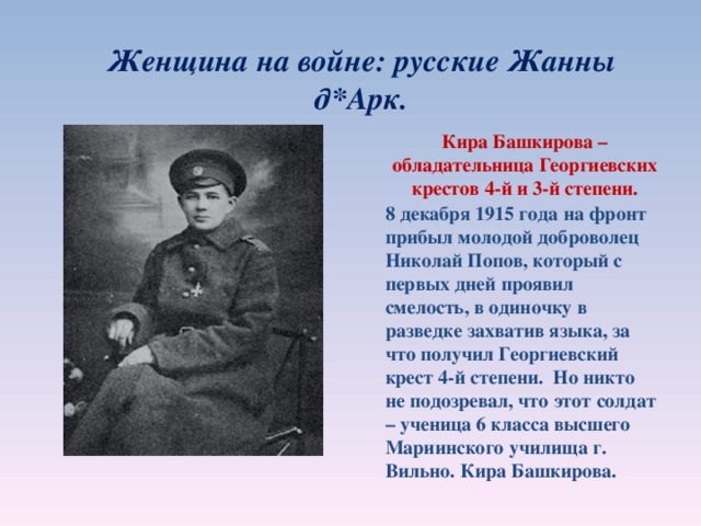 Женщина на войне: русские Жанны д * Арк. Кира Башкирова – обладательница Георгиевских крестов 4-й и 3-й степени. 8 декабря 1915 года на фронт прибыл молодой доброволец Николай Попов, который с первых дней проявил смелость, в одиночку в разведке захватив языка, за что получил Георгиевский крест 4-й степени. Но никто не подозревал, что этот солдат – ученица 6 класса высшего Мариинского училища г. Вильно. Кира Башкирова.