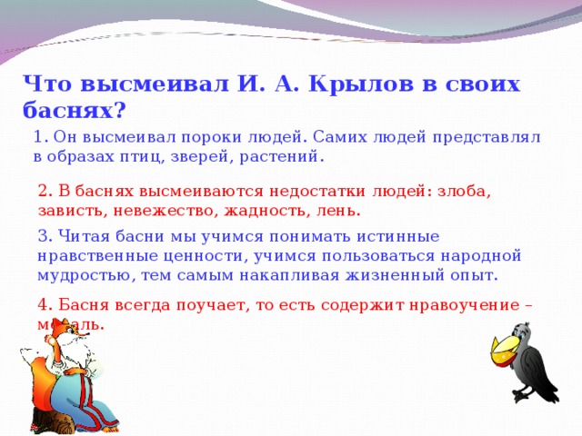 Что высмеивал И. А. Крылов в своих баснях?   1. Он высмеивал пороки людей. Самих людей представлял в образах птиц, зверей, растений. 2. В баснях высмеиваются недостатки людей: злоба, зависть, невежество, жадность, лень. 3. Читая басни мы учимся понимать истинные нравственные ценности, учимся пользоваться народной мудростью, тем самым накапливая жизненный опыт. 4. Басня всегда поучает, то есть содержит нравоучение – мораль.