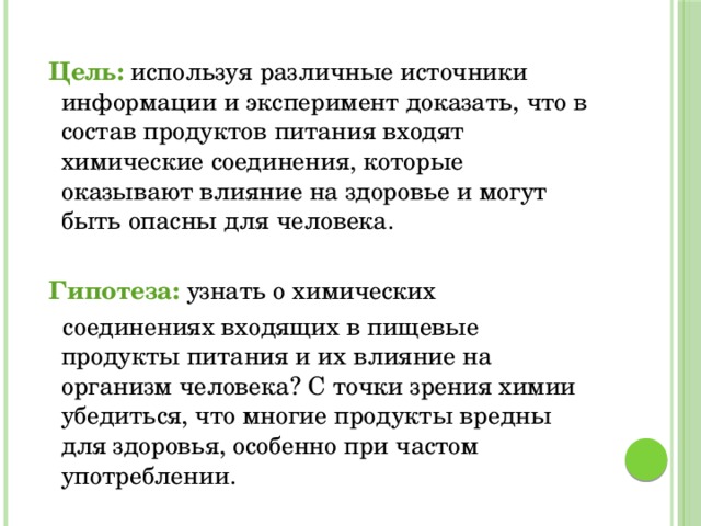 Цель: используя различные источники информации и эксперимент доказать, что в состав продуктов питания входят химические соединения, которые оказывают влияние на здоровье и могут быть опасны для человека.  Гипотеза: узнать о химических  соединениях входящих в пищевые продукты питания и их влияние на организм человека? С точки зрения химии убедиться, что многие продукты вредны для здоровья, особенно при частом употреблении.