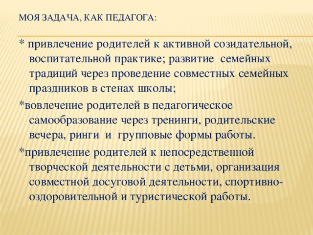 Моя задача, как педагога: * привлечение родителей к активной созидательной, воспитательной практике; развитие  семейных традиций через проведение совместных семейных праздников в стенах школы; *вовлечение родителей в педагогическое самообразование через тренинги, родительские вечера, ринги и групповые формы работы. *привлечение родителей к непосредственной творческой деятельности с детьми, организация совместной досуговой деятельности, спортивно-оздоровительной и туристической работы.