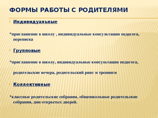 Формы работы с родителями Индивидуальные  *приглашение в школу , индивидуальные консультации педагога, переписка  Групповые * приглашение в школу, индивидуальные консультации педагога, родительские вечера, родительский ринг и тренинги  Коллективные  *классные родительские собрания, общешкольные родительские собрания, дни открытых дверей.