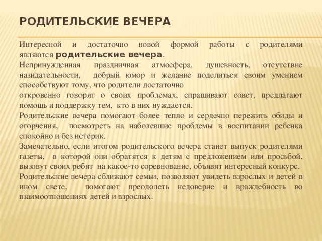 Родительские вечера Интересной и достаточно новой формой работы с родителями являются  родительские вечера . Непринужденная праздничная атмосфера, душевность, отсутствие назидательности, добрый юмор и желание поделиться своим умением способствуют тому, что родители достаточно откровенно говорят о своих проблемах, спрашивают совет, предлагают помощь и поддержку тем, кто в них нуждается. Родительские вечера помогают более тепло и сердечно пережить обиды и огорчения, посмотреть на наболевшие проблемы в воспитании ребенка спокойно и без истерик. Замечательно, если итогом родительского вечера станет выпуск родителями газеты, в которой они обратятся к детям с предложением или просьбой, вызовут своих ребят на какое-то соревнование, объявят интересный конкурс. Родительские вечера сближают семьи, позволяют увидеть взрослых и детей в ином свете, помогают преодолеть недоверие и враждебность во взаимоотношениях детей и взрослых.