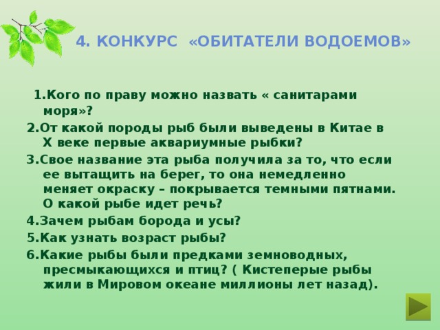 4. Конкурс «Обитатели водоемов»   1.Кого по праву можно назвать « санитарами моря»? 2.От какой породы рыб были выведены в Китае в X веке первые аквариумные рыбки? 3.Свое название эта рыба получила за то, что если ее вытащить на берег, то она немедленно меняет окраску – покрывается темными пятнами. О какой рыбе идет речь? 4.Зачем рыбам борода и усы? 5.Как узнать возраст рыбы? 6.Какие рыбы были предками земноводных, пресмыкающихся и птиц? ( Кистеперые рыбы жили в Мировом океане миллионы лет назад).