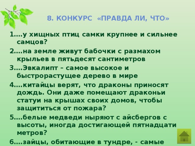 8. Конкурс «Правда ли, что» 1….у хищных птиц самки крупнее и сильнее самцов? 2….на земле живут бабочки с размахом крыльев в пятьдесят сантиметров 3….Эвкалипт – самое высокое и быстрорастущее дерево в мире 4….китайцы верят, что драконы приносят дождь. Они даже помещают драконьи статуи на крышах своих домов, чтобы защититься от пожара? 5….белые медведи ныряют с айсбергов с высоты, иногда достигающей пятнадцати метров? 6….зайцы, обитающие в тундре, - самые маленькие в мире?  