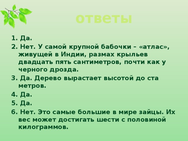 ответы 1. Да. 2. Нет. У самой крупной бабочки – «атлас», живущей в Индии, размах крыльев двадцать пять сантиметров, почти как у черного дрозда. 3. Да. Дерево вырастает высотой до ста метров. 4. Да. 5. Да. 6. Нет. Это самые большие в мире зайцы. Их вес может достигать шести с половиной килограммов.  