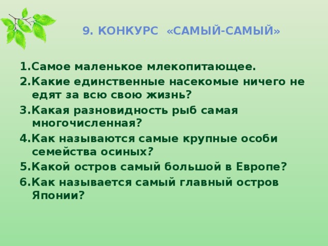 9. Конкурс «самый-самый» 1.Самое маленькое млекопитающее.   2.Какие единственные насекомые ничего не едят за всю свою жизнь? 3.Какая разновидность рыб самая многочисленная? 4.Как называются самые крупные особи семейства осиных ? 5.Какой остров самый большой в Европе? 6.Как называется самый главный остров Японии?