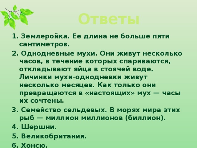 Ответы 1. Землеройка. Ее длина не больше пяти сантиметров. 2. Однодневные мухи. Они живут несколько часов, в течение которых спариваются, откладывают яйца в стоячей воде. Личинки мухи-однодневки живут несколько месяцев. Как только они превращаются в «настоящих» мух — часы их со­чтены. 3. Семей­ство сельдевых. В морях мира этих рыб — миллион миллионов (биллион). 4. Шершни. 5. Великобритания. 6. Хонсю.