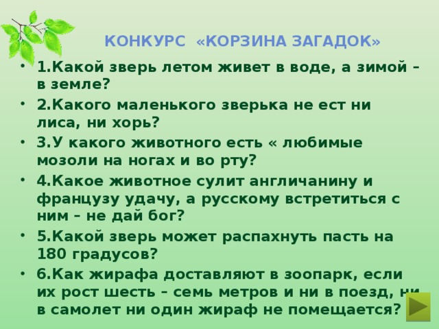 Конкурс «Корзина загадок» 1.Какой зверь летом живет в воде, а зимой – в земле?   2.Какого маленького зверька не ест ни лиса, ни хорь?  3.У какого животного есть « любимые мозоли на ногах и во рту?   4.Какое животное сулит англичанину и французу удачу, а русскому встретиться с ним – не дай бог? 5.Какой зверь может распахнуть пасть на 180 градусов?   6.Как жирафа доставляют в зоопарк, если их рост шесть – семь метров и ни в поезд, ни в самолет ни один жираф не помещается?