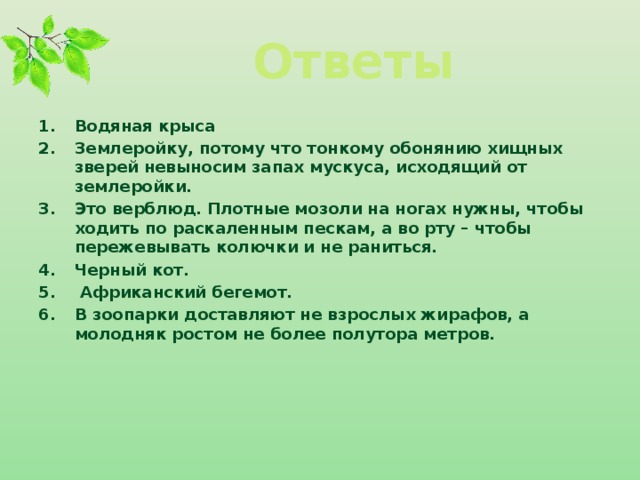 Ответы Водяная крыса Землеройку, потому что тонкому обонянию хищных зверей невыносим запах мускуса, исходящий от землеройки. Это верблюд. Плотные мозоли на ногах нужны, чтобы ходить по раскаленным пескам, а во рту – чтобы пережевывать колючки и не раниться.   Черный кот.  Африканский бегемот.   В зоопарки доставляют не взрослых жирафов, а молодняк ростом не более полутора метров.