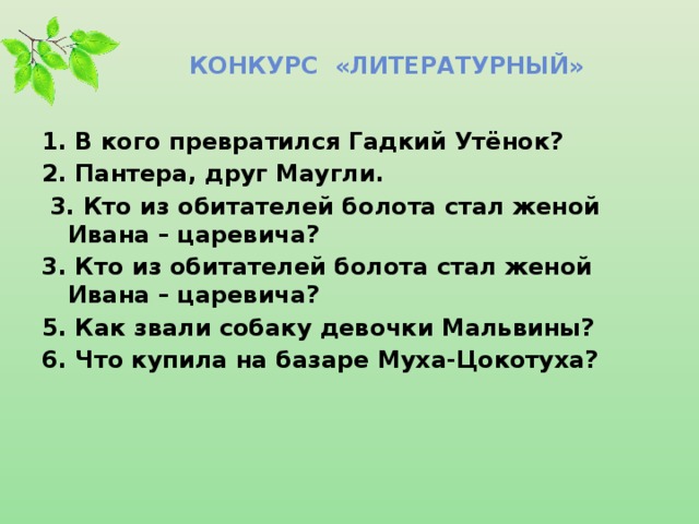 Конкурс «ЛИТЕРАТУРНЫЙ» 1. В кого превратился Гадкий Утёнок? 2. Пантера, друг Маугли.  3. Кто из обитателей болота стал женой Ивана – царевича? 3. Кто из обитателей болота стал женой Ивана – царевича? 5. Как звали собаку девочки Мальвины? 6. Что купила на базаре Муха-Цокотуха?