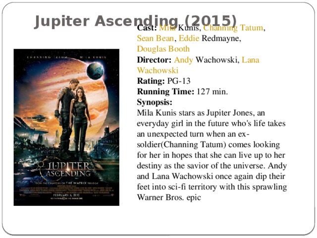 Jupiter Ascending (2015)   Cast:   Mila Kunis ,  Channing Tatum ,  Sean Bean ,  Eddie Redmayne ,  Douglas Booth Director:   Andy Wachowski ,  Lana Wachowski Rating:  PG-13 Running Time:  127 min. Synopsis: Mila Kunis stars as Jupiter Jones, an everyday girl in the future who's life takes an unexpected turn when an ex-soldier(Channing Tatum) comes looking for her in hopes that she can live up to her destiny as the savior of the universe. Andy and Lana Wachowski once again dip their feet into sci-fi territory with this sprawling Warner Bros. epic