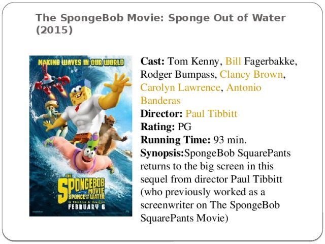 The SpongeBob Movie: Sponge Out of Water (2015)    Cast:   Tom Kenny ,  Bill Fagerbakke ,  Rodger Bumpass ,  Clancy Brown ,  Carolyn Lawrence ,  Antonio Banderas Director:   Paul Tibbitt Rating:  PG Running Time:  93 min. Synopsis: SpongeBob SquarePants returns to the big screen in this sequel from director Paul Tibbitt (who previously worked as a screenwriter on The SpongeBob SquarePants Movie)