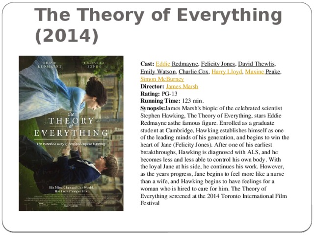The Theory of Everything (2014) Cast:   Eddie Redmayne ,  Felicity Jones ,  David Thewlis ,  Emily Watson ,  Charlie Cox ,  Harry Lloyd ,  Maxine Peake ,  Simon McBurney Director:   James Marsh Rating:  PG-13 Running Time:  123 min. Synopsis: James Marsh's biopic of the celebrated scientist Stephen Hawking, The Theory of Everything, stars Eddie Redmayne asthe famous figure. Enrolled as a graduate student at Cambridge, Hawking establishes himself as one of the leading minds of his generation, and begins to win the heart of Jane (Felicity Jones). After one of his earliest breakthroughs, Hawking is diagnosed with ALS, and he becomes less and less able to control his own body. With the loyal Jane at his side, he continues his work. However, as the years progress, Jane begins to feel more like a nurse than a wife, and Hawking begins to have feelings for a woman who is hired to care for him. The Theory of Everything screened at the 2014 Toronto International Film Festival