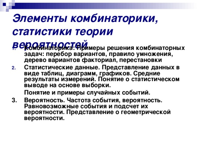 Элементы комбинаторики, статистики теории вероятностей Комбинаторика: Примеры решения комбинаторных задач: перебор вариантов, правило умножения, дерево вариантов факториал, перестановки Статистические данные. Представление данных в виде таблиц, диаграмм, графиков. Средние результаты измерений. Понятие о статистическом выводе на основе выборки.  Понятие и примеры случайных событий. 3. Вероятность. Частота события, вероятность. Равновозможные события и подсчет их вероятности. Представление о геометрической вероятности.