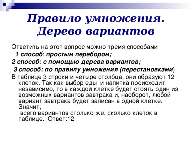 Правило умножения. Дерево вариантов Ответить на этот вопрос можно тремя способами  1 способ : простым перебором; 2 способ: с помощью дерева вариантов;  3 способ: по правилу умножения (перестановками ) В таблице 3 строки и четыре столбца, они образуют 12 клеток. Так как выбор еды и напитка происходит независимо, то в каждой клетке будет стоять один из возможных вариантов завтрака и, наоборот, любой вариант завтрака будет записан в одной клетке. Значит,  всего вариантов столько же, сколько клеток в таблице. Ответ:12