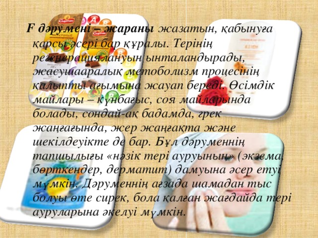   F дәрумені – жараны жазатын, қабынуға қарсы әсері бар құралы. Терінің регенерациялануын ынталандырады, жасушааралық метоболизм процесінің қалыпты ағымына жауап береді. Өсімдік майлары – күнбағыс, соя майларында болады, сондай-ақ бадамда, грек жаңғағында, жер жаңғақта және шекілдеуікте де бар. Бұл дәруменнің тапшылығы «нәзік тері ауруының» (экзема, бөрткендер, дерматит) дамуына әсер етуі мүмкін. Дәруменнің ағзада шамадан тыс болуы өте сирек, бола қалған жағдайда тері ауруларына әкелуі мүмкін.