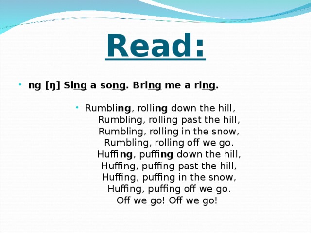 Read:  ng [ŋ] Si ng a so ng . Bri ng me a ri ng .  Rumbli ng , rolli ng down the hill,  Rumbling, rolling past the hill,  Rumbling, rolling in the snow,  Rumbling, rolling off we go.  Huffi ng , puffi ng down the hill,  Huffing, puffing past the hill,  Huffing, puffing in the snow,  Huffing, puffing off we go.  Off we go! Off we go!