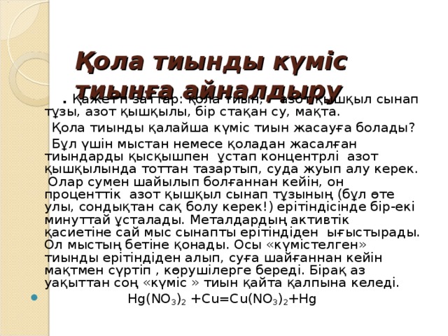    Қола тиынды күміс тиынға айналдыру  . Қажетті заттар: қола тиын, азот қышқыл сынап тұзы, азот қышқылы, бір стақан су, мақта.  Қола тиынды қалайша күміс тиын жасауға болады?  Бұл үшін мыстан немесе қоладан жасалған тиындарды қысқышпен ұстап концентрлі азот қышқылында тоттан тазартып, суда жуып алу керек. Олар сумен шайылып болғаннан кейін, он проценттік азот қышқыл сынап тұзының (бұл өте улы, сондықтан сақ болу керек!) ерітіндісінде бір-екі минуттай ұсталады. Металдардың активтік қасиетіне сай мыс сынапты ерітіндіден ығыстырады. Ол мыстың бетіне қонады. Осы «күмістелген» тиынды ерітіндіден алып, суға шайғаннан кейін мақтмен сүртіп , көрушілерге береді. Бірақ аз уақыттан соң «күміс » тиын қайта қалпына келеді.