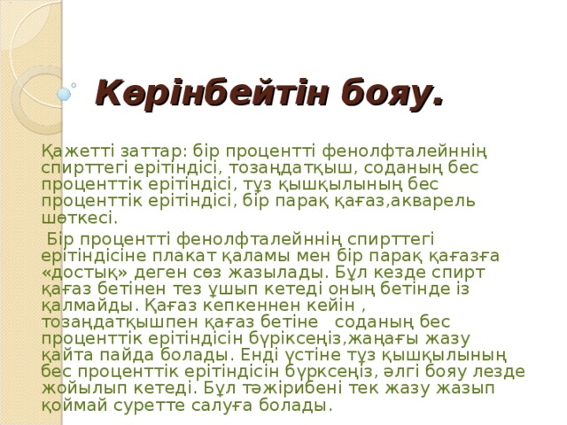 Көрінбейтін бояу. Қажетті заттар: бір процентті фенолфталейннің спирттегі ерітіндісі, тозаңдатқыш, соданың бес проценттік ерітіндісі, тұз қышқылының бес проценттік ерітіндісі, бір парақ қағаз,акварель шөткесі.  Бір процентті фенолфталейннің спирттегі ерітіндісіне плакат қаламы мен бір парақ қағазға «достық» деген сөз жазылады. Бұл кезде спирт қағаз бетінен тез ұшып кетеді оның бетінде із қалмайды. Қағаз кепкеннен кейін , тозаңдатқышпен қағаз бетіне соданың бес проценттік ерітіндісін бүріксеңіз,жаңағы жазу қайта пайда болады. Енді үстіне тұз қышқылының бес проценттік ерітіндісін бүрксеңіз, әлгі бояу лезде жойылып кетеді. Бұл тәжірибені тек жазу жазып қоймай суретте салуға болады.