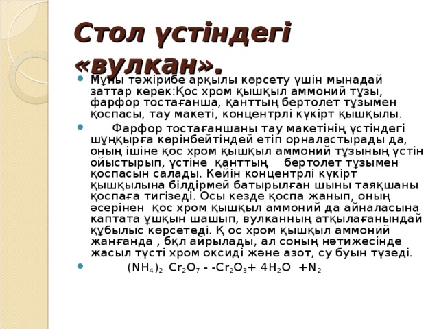 Стол үстіндегі «вулкан».  Мұны тәжірибе арқылы көрсету үшін мынадай заттар керек:Қос хром қышқыл аммоний тұзы, фарфор тостағанша, қанттың бертолет тұзымен қоспасы, тау макеті, концентрлі күкірт қышқылы.  Фарфор тостағаншаны тау макетінің үстіндегі шұңқырға көрінбейтіндей етіп орналастырады да, оның ішіне қос хром қышқыл аммоний тұзының үстін ойыстырып, үстіне қанттың  бертолет тұзымен қоспасын салады. Кейін концентрлі күкірт қышқылына білдірмей батырылған шыны таяқшаны қоспаға тигізеді. Осы кезде қоспа жанып, оның әсерінен қос хром қышқыл аммоний да айналасына каптата ұшқын шашып, вулканның атқылағанындай құбылыс көрсетеді. Қ ос хром қышқыл аммоний жанғанда , бқл айрылады, ал соның нәтижесінде жасыл түсті хром оксиді және азот, су буын түзеді.  (NH 4 ) 2 Cr 2 O 7 - -Cr 2 O 3 + 4H 2 O +N 2   