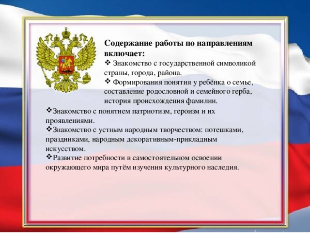 Содержание работы по направлениям включает:  Знакомство с государственной символикой страны, города, района.  Формирования понятия у ребёнка о семье, составление родословной и семейного герба, история происхождения фамилии. Знакомство с понятием патриотизм, героизм и их проявлениями. Знакомство с устным народным творчеством: потешками, праздниками, народным декоративным-прикладным искусством. Развитие потребности в самостоятельном освоении окружающего мира путём изучения культурного наследия.