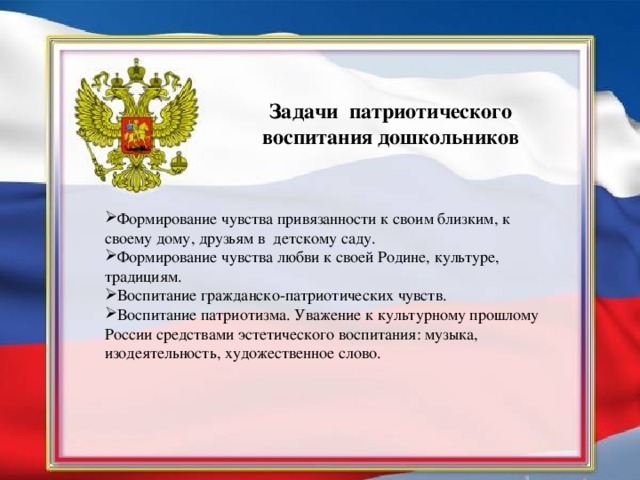 Задачи патриотического воспитания дошкольников  Формирование чувства привязанности к своим близким, к своему дому, друзьям в детскому саду. Формирование чувства любви к своей Родине, культуре, традициям. Воспитание гражданско-патриотических чувств. Воспитание патриотизма. Уважение к культурному прошлому России средствами эстетического воспитания: музыка, изодеятельность, художественное слово.