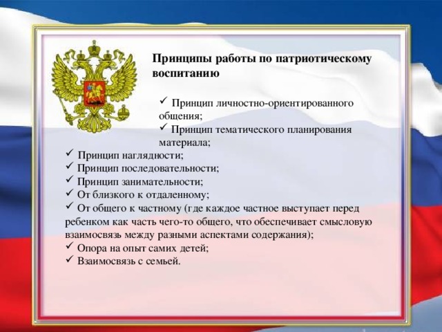 Принципы работы по патриотическому воспитанию  Принцип личностно-ориентированного общения;  Принцип тематического планирования материала;  Принцип наглядности;  Принцип последовательности;  Принцип занимательности;  От близкого к отдаленному;  От общего к частному (где каждое частное выступает перед ребенком как часть чего-то общего, что обеспечивает смысловую взаимосвязь между разными аспектами содержания);  Опора на опыт самих детей;  Взаимосвязь с семьей.