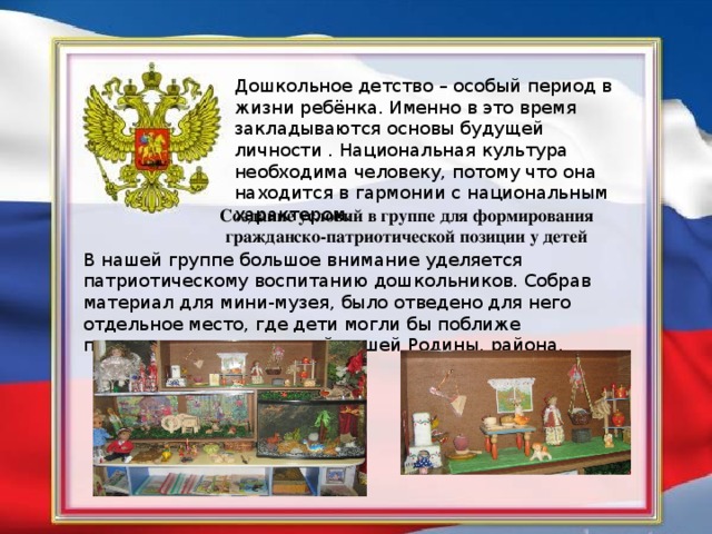 Дошкольное детство – особый период в жизни ребёнка. Именно в это время закладываются основы будущей личности . Национальная культура необходима человеку, потому что она находится в гармонии с национальным характером. Создание условий в группе для формирования гражданско-патриотической позиции у детей В нашей группе большое внимание уделяется патриотическому воспитанию дошкольников. Собрав материал для мини-музея, было отведено для него отдельное место, где дети могли бы поближе познакомиться с историей нашей Родины, района.