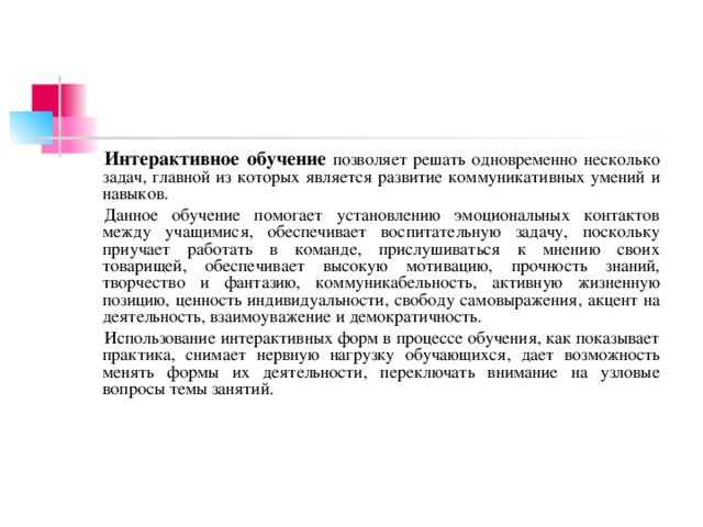 Интерактивное обучение позволяет решать одновременно несколько задач, главной из которых является развитие коммуникативных умений и навыков. Данное обучение помогает установлению эмоциональных контактов между учащимися, обеспечивает воспитательную задачу, поскольку приучает работать в команде, прислушиваться к мнению своих товарищей, обеспечивает высокую мотивацию, прочность знаний, творчество и фантазию, коммуникабельность, активную жизненную позицию, ценность индивидуальности, свободу самовыражения, акцент на деятельность, взаимоуважение и демократичность. Использование интерактивных форм в процессе обучения, как показывает практика, снимает нервную нагрузку обучающихся, дает возможность менять формы их деятельности, переключать внимание на узловые вопросы темы занятий.