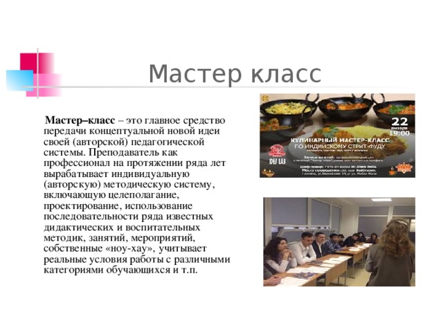 Мастер класс Мастер–класс – это главное средство передачи концептуальной новой идеи своей (авторской) педагогической системы. Преподаватель как профессионал на протяжении ряда лет вырабатывает индивидуальную (авторскую) методическую систему, включающую целеполагание, проектирование, использование последовательности ряда известных дидактических и воспитательных методик, занятий, мероприятий, собственные «ноу-хау», учитывает реальные условия работы с различными категориями обучающихся и т.п.