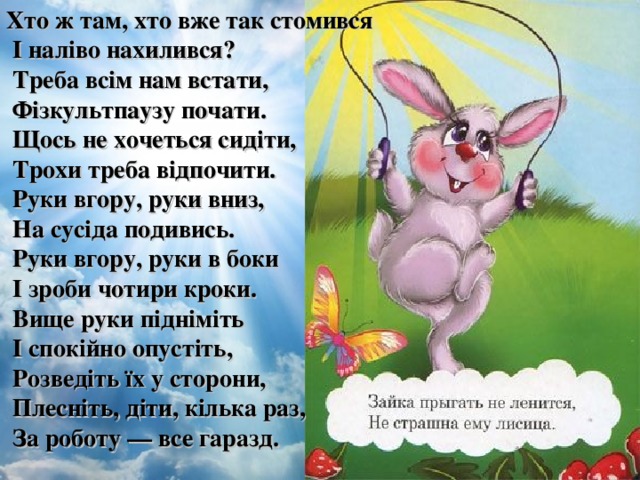 Хто ж там, хто вже так стомився  І наліво нахилився?  Треба всім нам встати,  Фізкультпаузу почати.  Щось не хочеться сидіти,  Трохи треба відпочити.  Руки вгору, руки вниз,  На сусіда подивись.  Руки вгору, руки в боки  І зроби чотири кроки.  Вище руки підніміть  І спокійно опустіть,  Розведіть їх у сторони,  Плесніть, діти, кілька раз,  За роботу — все гаразд.