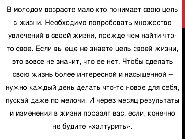 В молодом возрасте мало кто понимает свою цель в жизни. Необходимо попробовать множество увлечений в своей жизни, прежде чем найти что-то свое. Если вы еще не знаете цель своей жизни, это вовсе не значит, что ее нет. Чтобы сделать свою жизнь более интересной и насыщенной – нужно каждый день делать что-то новое для себя, пускай даже по мелочи. И через месяц результаты и изменения в жизни поразят вас, если, конечно не будите «халтурить».