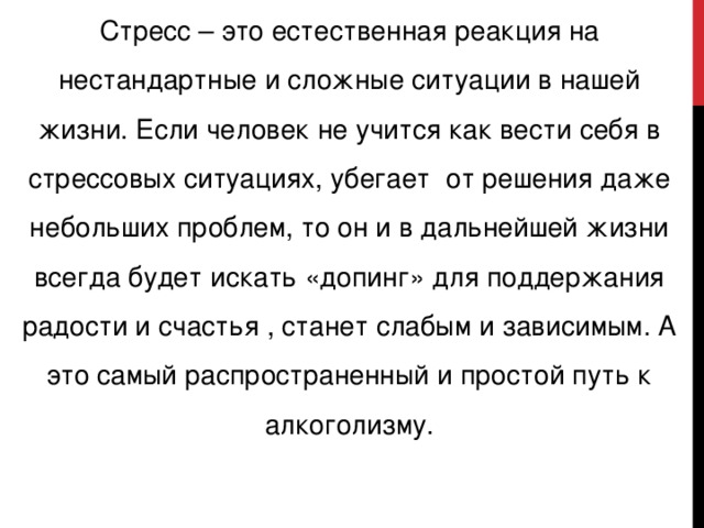 Стресс – это естественная реакция на нестандартные и сложные ситуации в нашей жизни. Если человек не учится как вести себя в стрессовых ситуациях, убегает от решения даже небольших проблем, то он и в дальнейшей жизни всегда будет искать «допинг» для поддержания радости и счастья , станет слабым и зависимым. А это самый распространенный и простой путь к алкоголизму.