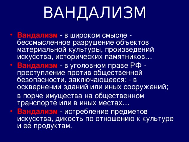 ВАНДАЛИЗМ Вандализм  - в широком смысле - бессмысленное разрушение объектов материальной культуры, произведений искусства, исторических памятников… Вандализм - в уголовном праве РФ - преступление против общественной безопасности, заключающееся: - в осквернении зданий или иных сооружений;  в порче имущества на общественном транспорте или в иных местах…