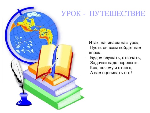 УРОК - ПУТЕШЕСТВИЕ Итак, начинаем наш урок,  Пусть он всем пойдет вам впрок.  Будем слушать, отвечать,  Задачки надо порешать.  Как, почему и отчего,  А вам оценивать его!